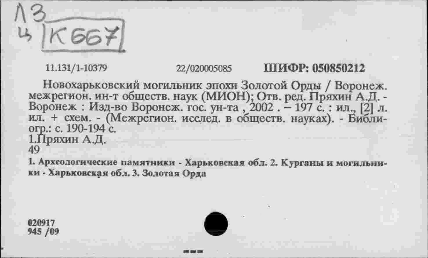 ﻿л з_____,
4
11.131/1-10379	22/020005085 ШИФР: 050850212
Новохарьковский могильник эпохи Золотой Орды / Воронеж, межрегион, ин-т обществ, наук (МИОН); Отв. ред. Пряхин А.Д. -Воронеж : Изд-во Воронеж, гос. ун-та , 2002 . - 197 с. : ил., [2] л. ил. + схем. - (Межрегион, исслед. в обществ, науках). - Библи-огр.: с. 190-194 с.
І.Пряхин А.Д.
49
1. Археологические памятники - Харьковская обл. 2. Курганы и могильники - Харьковская обл. 3. Золотая Орда
020917
945 /09